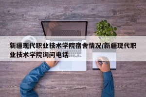 新疆现代职业技术学院宿舍情况/新疆现代职业技术学院询问电话