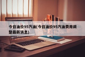 今日油价95汽油(今日油价95汽油费用调整最新消息)