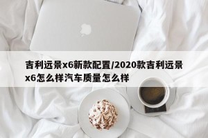 吉利远景x6新款配置/2020款吉利远景x6怎么样汽车质量怎么样