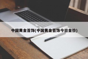 中国黄金首饰(中国黄金首饰今日金价)