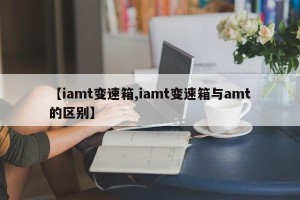 【iamt变速箱,iamt变速箱与amt的区别】