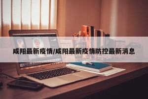 咸阳最新疫情/咸阳最新疫情防控最新消息