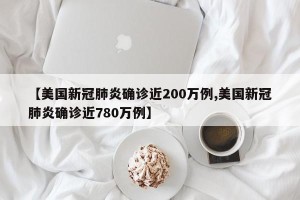 【美国新冠肺炎确诊近200万例,美国新冠肺炎确诊近780万例】