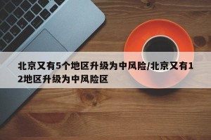 北京又有5个地区升级为中风险/北京又有12地区升级为中风险区