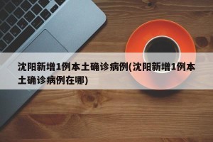 沈阳新增1例本土确诊病例(沈阳新增1例本土确诊病例在哪)