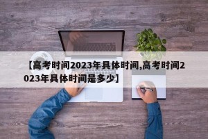 【高考时间2023年具体时间,高考时间2023年具体时间是多少】