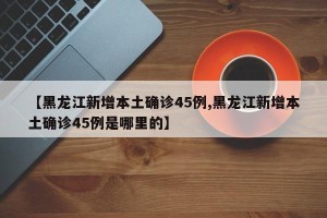 【黑龙江新增本土确诊45例,黑龙江新增本土确诊45例是哪里的】