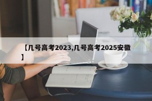 【几号高考2023,几号高考2025安徽】