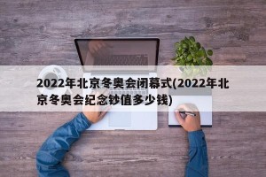 2022年北京冬奥会闭幕式(2022年北京冬奥会纪念钞值多少钱)