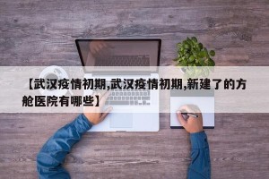 【武汉疫情初期,武汉疫情初期,新建了的方舱医院有哪些】