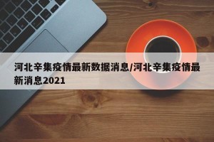 河北辛集疫情最新数据消息/河北辛集疫情最新消息2021