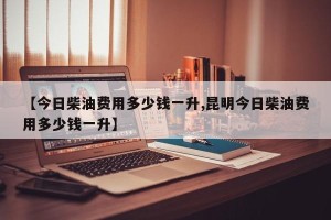 【今日柴油费用多少钱一升,昆明今日柴油费用多少钱一升】