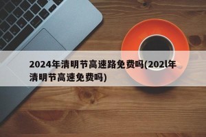 2024年清明节高速路免费吗(202l年清明节高速免费吗)