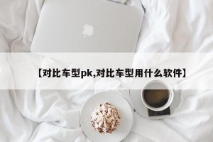 【对比车型pk,对比车型用什么软件】