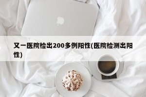 又一医院检出200多例阳性(医院检测出阳性)