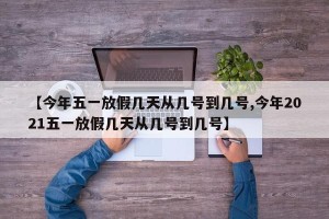 【今年五一放假几天从几号到几号,今年2021五一放假几天从几号到几号】
