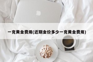 一克黄金费用(近期金价多少一克黄金费用)