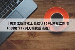 【黑龙江新增本土无症状15例,黑龙江新增16例确诊12例无症状感染者】