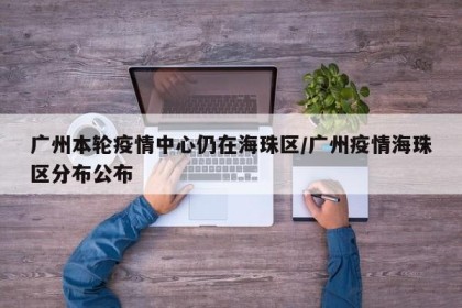广州本轮疫情中心仍在海珠区/广州疫情海珠区分布公布