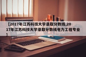 【2017年江苏科技大学录取分数线,2017年江苏科技大学录取分数线电力工程专业】