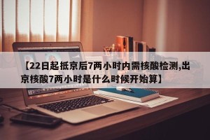 【22日起抵京后7两小时内需核酸检测,出京核酸7两小时是什么时候开始算】