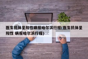 医生抗体呈阳性瞒报哈尔滨行程(医生抗体呈阳性 瞒报哈尔滨行程)