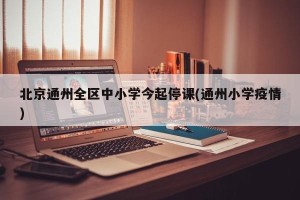 北京通州全区中小学今起停课(通州小学疫情)