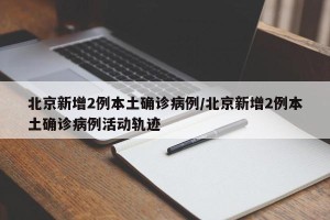 北京新增2例本土确诊病例/北京新增2例本土确诊病例活动轨迹
