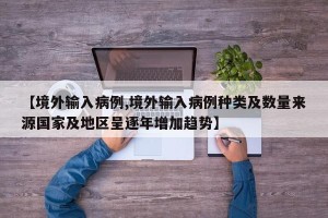 【境外输入病例,境外输入病例种类及数量来源国家及地区呈逐年增加趋势】