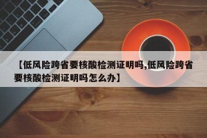 【低风险跨省要核酸检测证明吗,低风险跨省要核酸检测证明吗怎么办】