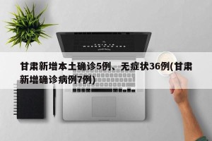 甘肃新增本土确诊5例、无症状36例(甘肃新增确诊病例7例)