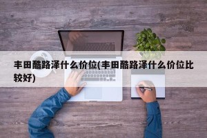 丰田酷路泽什么价位(丰田酷路泽什么价位比较好)