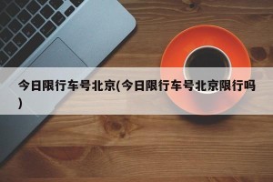 今日限行车号北京(今日限行车号北京限行吗)