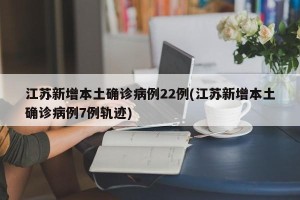江苏新增本土确诊病例22例(江苏新增本土确诊病例7例轨迹)