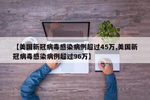 【美国新冠病毒感染病例超过45万,美国新冠病毒感染病例超过96万】
