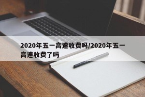 2020年五一高速收费吗/2020年五一高速收费了吗