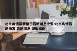 北京疫情最新情况最新消息今天/北京疫情最新情况 最新消息 疑似病例