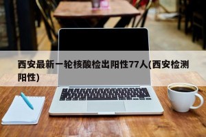 西安最新一轮核酸检出阳性77人(西安检测阳性)