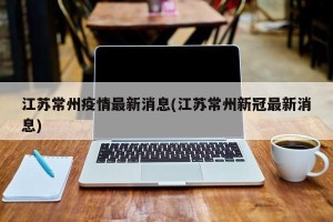 江苏常州疫情最新消息(江苏常州新冠最新消息)