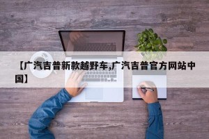 【广汽吉普新款越野车,广汽吉普官方网站中国】