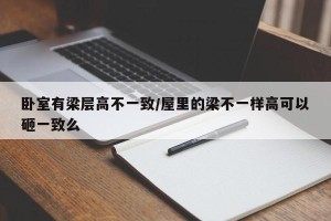 卧室有梁层高不一致/屋里的梁不一样高可以砸一致么
