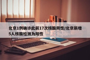 北京1例确诊此前17次核酸阴性/北京新增5人核酸检测为阳性