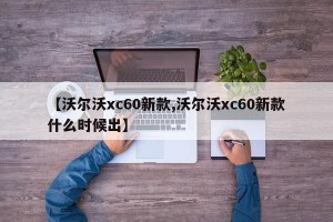 【沃尔沃xc60新款,沃尔沃xc60新款什么时候出】