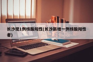 长沙现1例核酸阳性(长沙新增一例核酸阳性者)