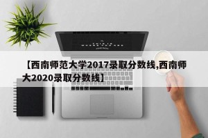【西南师范大学2017录取分数线,西南师大2020录取分数线】