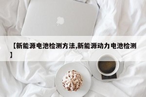 【新能源电池检测方法,新能源动力电池检测】
