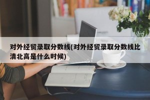 对外经贸录取分数线(对外经贸录取分数线比清北高是什么时候)