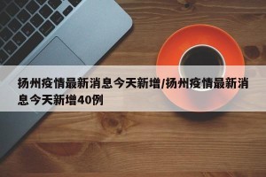 扬州疫情最新消息今天新增/扬州疫情最新消息今天新增40例