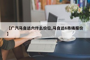 【广汽马自达六什么价位,马自达6市场报价】