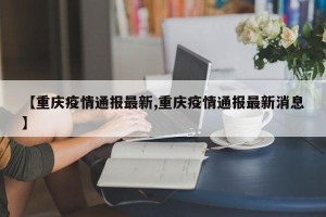 【重庆疫情通报最新,重庆疫情通报最新消息】